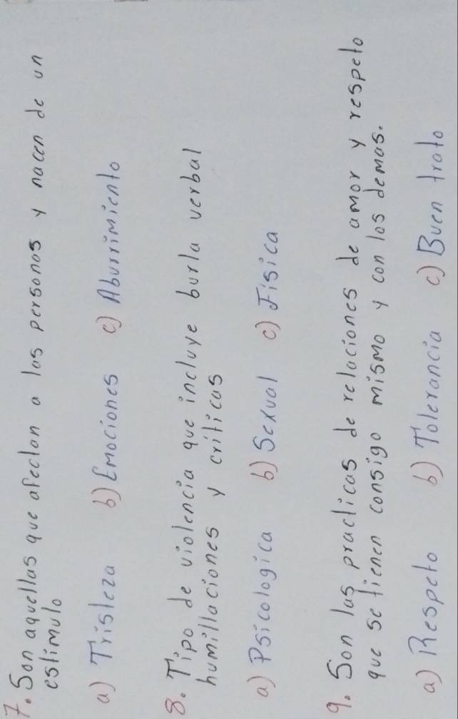 Son aquellas aue afecton a las personos y nacen do on
eslimulo
a) Trisleza () Enociones ( Aburrimicnto
8. Tipo de violencia aue incluye burla verbal
humillaciones y criticas
a) Psicologica () Scxual () Fisica
9. Son las practicas de relaciones de amor y respeto
que sctienen consigo mismo y con los demas.
a) Bespelo () Tolerancia () Bven troto