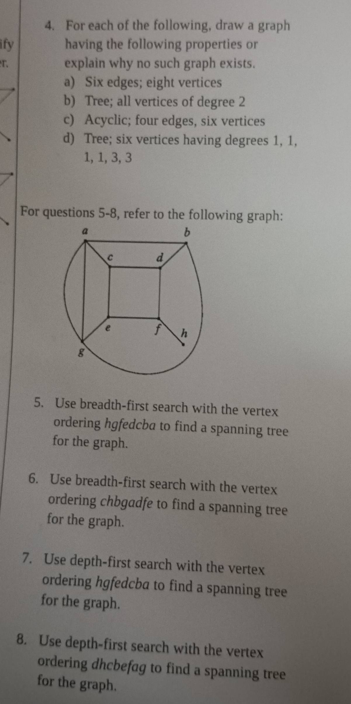 For each of the following, draw a graph
ify having the following properties or
r. explain why no such graph exists.
a) Six edges; eight vertices
b) Tree; all vertices of degree 2
c) Acyclic; four edges, six vertices
d) Tree; six vertices having degrees 1, 1,
1, 1, 3, 3
For questions 5-8, refer to the following graph:
5. Use breadth-first search with the vertex
ordering hgfedcba to find a spanning tree
for the graph.
6. Use breadth-first search with the vertex
ordering chbgadfe to find a spanning tree
for the graph.
7. Use depth-first search with the vertex
ordering hgfedcba to find a spanning tree
for the graph.
8. Use depth-first search with the vertex
ordering dhcbefag to find a spanning tree
for the graph.