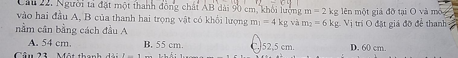 Cau 22. Người tả đặt một thanh đồng chất AB dài 90 cm, khối lượng m=2kg ên một giá đỡ tại O và móa
vào hai đầu A, B của thanh hai trọng vật có khối lượng m_1=4kg và m_2=6kg. Vị trí O đặt giá đỡ để thanh
nằm cân bằng cách đầu A
A. 54 cm. B. 55 cm. C.) 52,5 cm. D. 60 cm.
Câu 23 Một thanh dài l=1 Thối