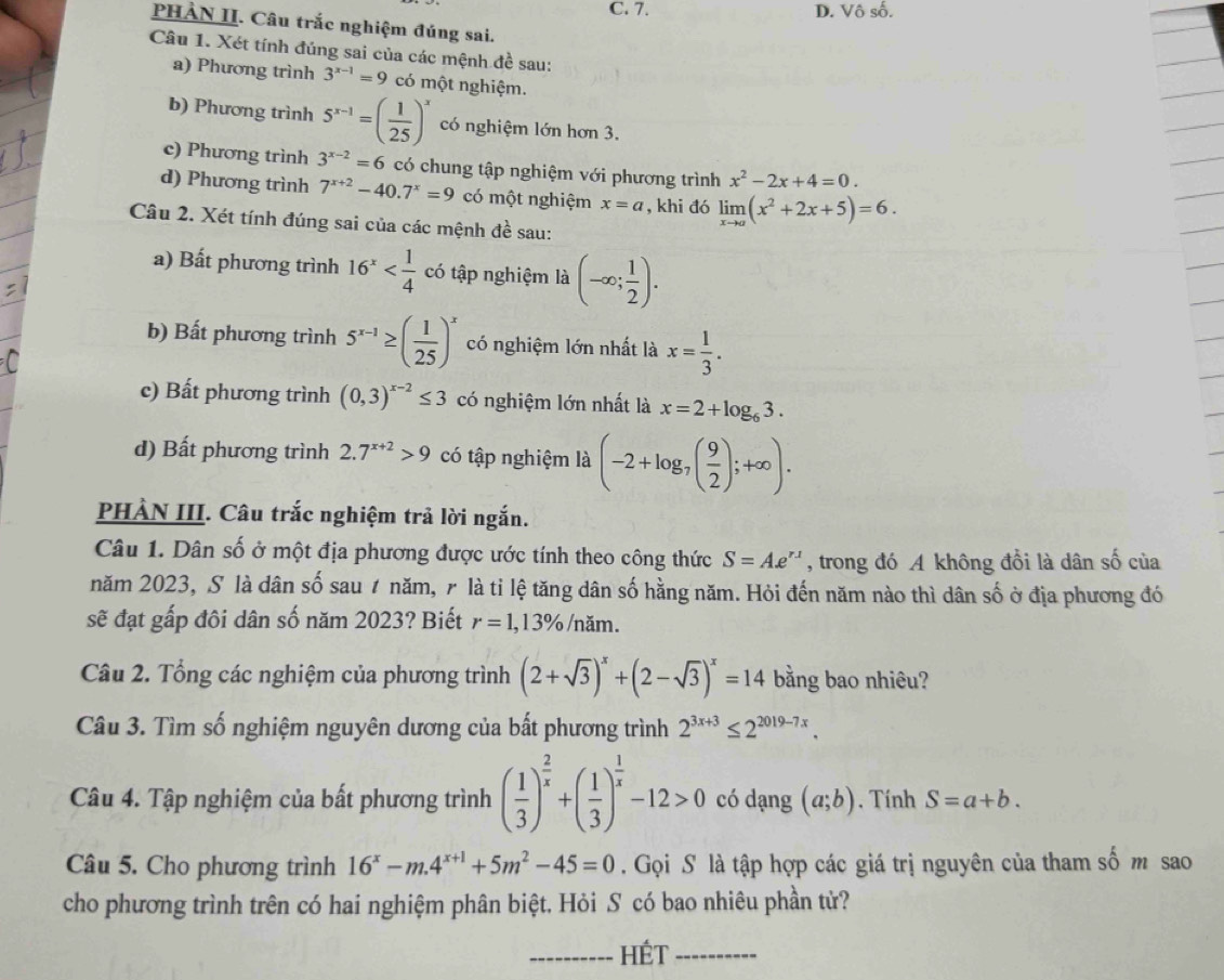 D. Vô số.
PHẢN II. Câu trắc nghiệm đúng sai.
Câu 1. Xét tính đúng sai của các mệnh đề sau:
a) Phương trình 3^(x-1)=9 có một nghiệm.
b) Phương trình 5^(x-1)=( 1/25 )^x có nghiệm lớn hơn 3.
c) Phương trình 3^(x-2)=6 có chung tập nghiệm với phương trình x^2-2x+4=0.
d) Phương trình 7^(x+2)-40.7^x=9 có một nghiệm x=a , khi đó limlimits _xto a(x^2+2x+5)=6.
Câu 2. Xét tính đúng sai của các mệnh đề sau:
a) Bất phương trình 16^x có tập nghiệm là (-∈fty ; 1/2 ).
b) Bất phương trình 5^(x-1)≥ ( 1/25 )^x có nghiệm lớn nhất là x= 1/3 .
c) Bất phương trình (0,3)^x-2≤ 3 có nghiệm lớn nhất là x=2+log _63.
d) Bất phương trình 2.7^(x+2)>9 có tập nghiệm là (-2+log _7( 9/2 );+∈fty ).
PHẢN III. Câu trắc nghiệm trả lời ngắn.
Câu 1. Dân số ở một địa phương được ước tính theo công thức S=Ae^(r1) , trong đó A không đổi là dân số của
năm 2023, S là dân số sau 1 năm, γ là tỉ lệ tăng dân số hằng năm. Hỏi đến năm nào thì dân số ở địa phương đó
sẽ đạt gấp đôi dân số năm 2023? Biết r=1,13% /năm.
Câu 2. Tổng các nghiệm của phương trình (2+sqrt(3))^x+(2-sqrt(3))^x=14 bằng bao nhiêu?
Câu 3. Tìm số nghiệm nguyên dương của bất phương trình 2^(3x+3)≤ 2^(2019-7x).
Câu 4. Tập nghiệm của bất phương trình ( 1/3 )^ 2/x +( 1/3 )^ 1/x -12>0 có dạng (a;b). Tính S=a+b.
Câu 5. Cho phương trình 16^x-m.4^(x+1)+5m^2-45=0. Gọi S là tập hợp các giá trị nguyên của tham số m sao
cho phương trình trên có hai nghiệm phân biệt. Hỏi S có bao nhiêu phần tử?
_HÉT_