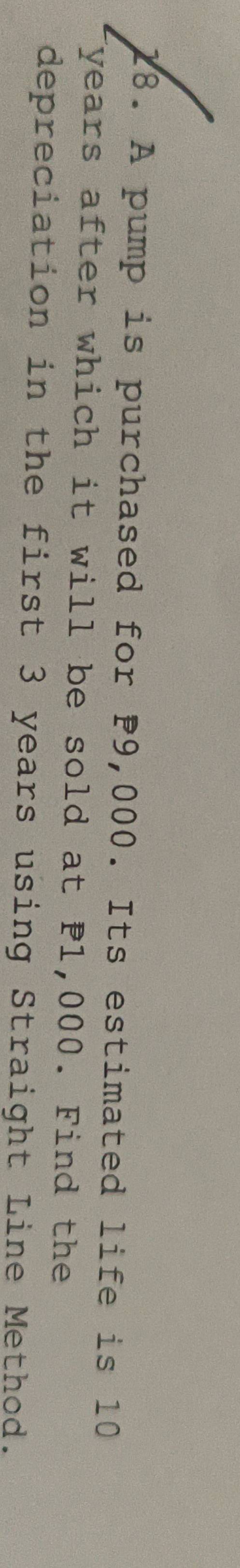 A pump is purchased for P9,000. Its estimated life is 10
years after which it will be sold at P1,000. Find the 
depreciation in the first 3 years using Straight Line Method.