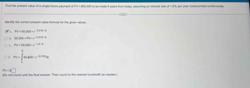 Find the present value of a single future payment of FV=$50,000 to be made 6 years from today, assuming an interest rate of 1.6% per year compounded continuously.
Identify the correct present value formula for the given values
A. PV=50.000· e^(-0.016· 6)
B. 50,000=PV· e^(-0.016· 6)
C. PV=50,000· e^(-1.6+6)
D. PV=∈tlimits _0^(650.6dot 0)00+e^(-0.016t)dt
PV=$□
(Do not round until the final answer. Then round to the nearest hundredth as needed.)