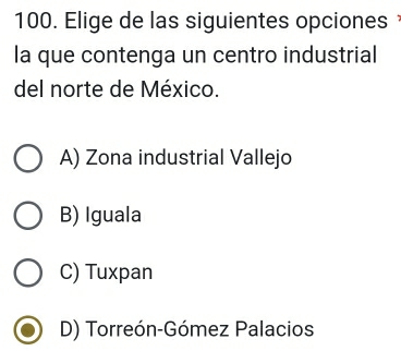 Elige de las siguientes opciones 
la que contenga un centro industrial
del norte de México.
A) Zona industrial Vallejo
B) Iguala
C) Tuxpan
D) Torreón-Gómez Palacios