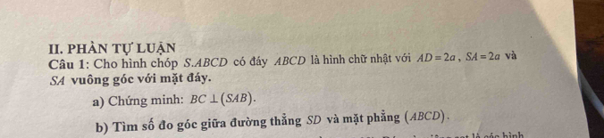 phàn tự luận 
Câu 1: Cho hình chóp S. ABCD có đáy ABCD là hình chữ nhật với AD=2a, SA=2a và 
SA vuông góc với mặt đáy. 
a) Chứng minh: BC⊥ (SAB). 
b) Tìm số đo góc giữa đường thẳng SD và mặt phẳng (ABCD).