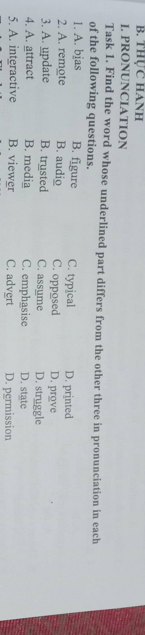 THỤC HANH
I. PRONUNCIATION
Task 1. Find the word whose underlined part differs from the other three in pronunciation in each
of the following questions.
1. A. bias B. figure C. typical
D. printed
2. A. remote B. audio C. opposed
D. prove
3. A. update B. trusted C. assume D. struggle
4. A. attract B. media C. emphasise D. state
5. A. interactive B. viewer C. advert
D. permission