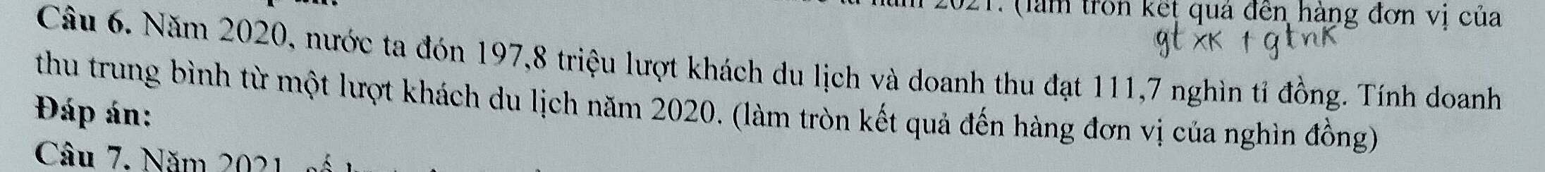 (làm trồn kết quá đến hàng đơn vị của 
Câu 6. Năm 2020, nước ta đón 197, 8 triệu lượt khách du lịch và doanh thu đạt 111, 7 nghìn tỉ đồng. Tính doanh 
thu trung bình từ một lượt khách du lịch năm 2020. (làm tròn kết quả đến hàng đơn vị của nghìn đồng) 
Đáp án: 
Câu 7. Năm 2021 số