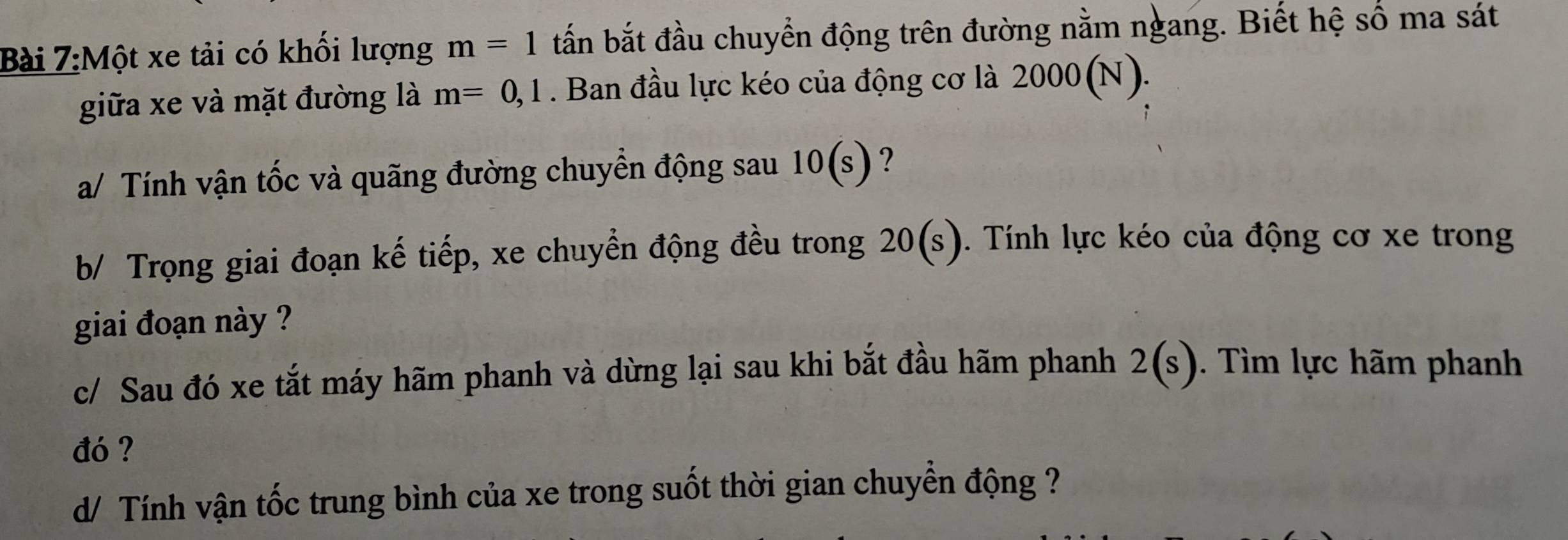 Một xe tải có khối lượng m=1 tấn bắt đầu chuyển động trên đường nằm ngang. Biết hệ số ma sát 
giữa xe và mặt đường là m=0,1. Ban đầu lực kéo của động cơ là 2000(N). 
a/ Tính vận tốc và quãng đường chuyển động sau 10(s) ? 
b/ Trọng giai đoạn kế tiếp, xe chuyển động đều trong 20(s). Tính lực kéo của động cơ xe trong 
giai đoạn này ? 
c/ Sau đó xe tắt máy hãm phanh và dừng lại sau khi bắt đầu hãm phanh 2(s). Tìm lực hãm phanh 
đó ? 
d/ Tính vận tốc trung bình của xe trong suốt thời gian chuyển động ?