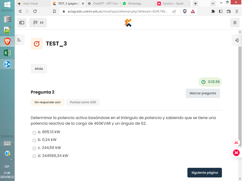 Aula Virtual TEST_3 (página 2 × ChatGPT - GPT Chat WhatsApp Solution - Gauth +
C aulagrado.unemi.edu.ec/mod/quiz/attempt.php?attempt=4245746...
ES
TEST_3
X
Atrás
0:12:36
Pregunta 2 Marcar pregunta
Sin responder aún Puntúa como 3,00
Determinar la potencia activa basándose en el triángulo de potencia y sabiendo que se tiene una
potencia reactiva de la carga de 460KVAR y un ángulo de 62.
a. 865,13 kW;;;;;;;;;
b. 0,24 kW
c. 244,59 kW
d. 244586,34 kW
ESP
21:46 Siguiente página
2024/06/22