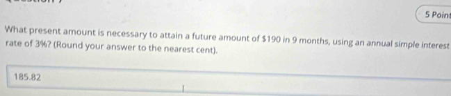 What present amount is necessary to attain a future amount of $190 in 9 months, using an annual simple interest
rate of 3%? (Round your answer to the nearest cent).
185.82