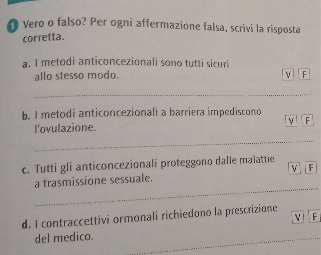 Vero o falso? Per ogni affermazione falsa, scrivi la risposta 
corretta. 
a. I metodi anticoncezionali sono tutti sicuri 
allo stesso modo. V F 
_ 
b. I metodi anticoncezionali a barriera impediscono 
F 
l’ovulazione. 
_ 
c. Tutti gli anticoncezionali proteggono dalle malattie 
V F 
_ 
a trasmissione sessuale. 
d. I contraccettivi ormonali richiedono la prescrizione 
V F 
_ 
del medico. 
_