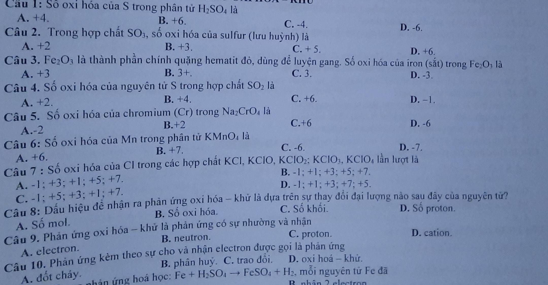 Số oxi hóa của S trong phân tử H_2SO_4 là
A. +4. B. +6. C. -4.
D. -6.
Câu 2. Trong hợp chất SO_3 , số oxi hóa của sulfur (lưu huỳnh) là
A. +2 B. +3. C. + 5.
D. +6.
Câu 3. Fe_2O_3 là thành phần chính quặng hematit đỏ, dùng để luyện gang. Số oxi hóa của iron (soverset 'at) trong Fe_2O_3 là
A. +3 B. 3+. C. 3. D. -3.
Câu 4. Số oxi hóa của nguyên tử S trong hợp chất SO_2 là
C. +6.
A. +2. B. +4. D. -1.
Câu 5. Số oxi hóa của chromium (Cr) trong Na_2CrO_4 là
A.-2
B.+2 C.+6 D. -6
Câu 6: Số oxi hóa của Mn trong phân tử KMnO_4 là
B. +7.
C. -6. D. -7.
A. +6.
Câu 7 : Số oxi hóa của CI trong các hợp chất KCI, KCIO, KCIO_2: : KClO_3,KClO_4 lần lượt là
B. -1; +1; +3; +5; +7.
A. -1; +3; +1; +5; +7.
D. -1; +1; +3; +7; +5.
C. -1; +5; +3; +1; +7.
Câu 8: Dấu hiệu để nhận ra phản ứng oxi hóa - khử là dựa trên sự thay đổi đại lượng nào sau đây của nguyên từ?
B. Số oxi hóa.
C. Số khối. D. Số proton.
A. Số mol.
Câu 9. Phản ứng oxi hóa - khử là phản ứng có sự nhường và nhận
B. neutron.
C. proton. D. cation.
A. electron.
Câu 10. Phản ứng kèm theo sự cho và nhận electron được gọi là phản ứng
B. phân huỷ. C. trao đổi.  D. oxi hoá - khử.
A. đốt cháy.
ả n  ng hoá học: Fe+H_2SO_4to FeSO_4+H_2 , mỗi nguyên tử Fe đã
D uabán 2 alectren