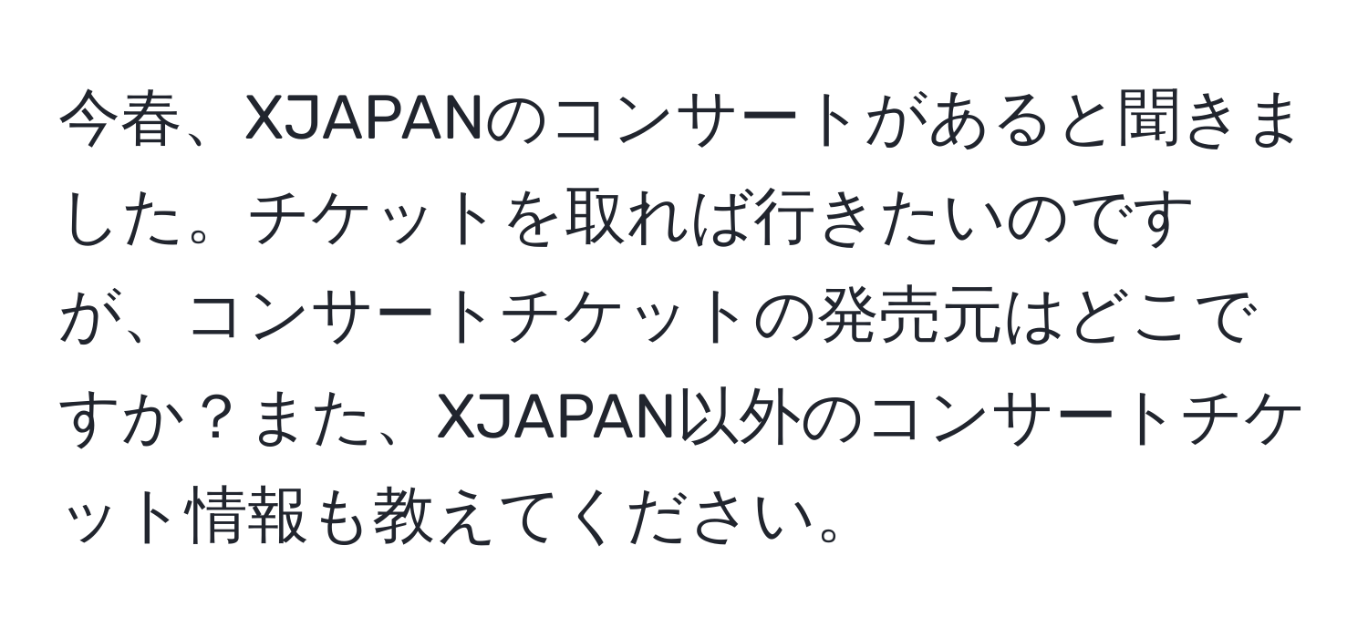 今春、XJAPANのコンサートがあると聞きました。チケットを取れば行きたいのですが、コンサートチケットの発売元はどこですか？また、XJAPAN以外のコンサートチケット情報も教えてください。