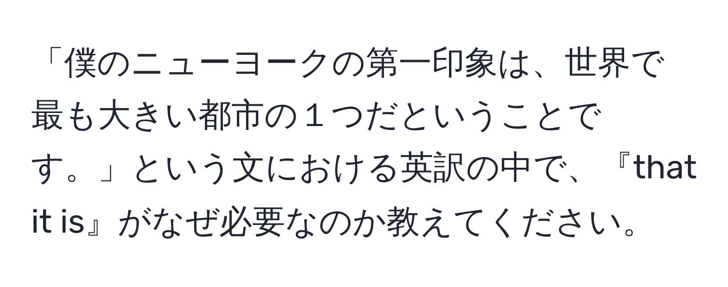 「僕のニューヨークの第一印象は、世界で最も大きい都市の１つだということです。」という文における英訳の中で、『that it is』がなぜ必要なのか教えてください。