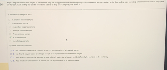 Major League Baseball tests players to see whether they are using performance-enhancing drugs. Officials select a team at random, and a drug-testing crew shows up unannounced to test all 40 players
on the team. Each testing day can be considered a study of drug use. Complete parts a and b.
a) What kind of sample is this?
A stratified random sample
A systematic sample
A voluntary response sample
A simple random sample
A convenience sample
A cluster sample
A multistage sample
b) is that choice appropriate?
A. No. The team is selected at random, so it is not representative of all baseball teams.
B. No. The 40 players tested is not large enough to be representative of all baseball players.
C. Yes. An entire team can be sampled at once relatively easily, but all players couldn't efficiently be sampled on the same day.
D. Yes. The team is not selected at random, so it is representative of all baseball teams.