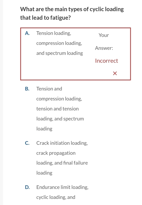 What are the main types of cyclic loading
that lead to fatigue?
B. Tension and
compression loading,
tension and tension
loading, and spectrum
loading
C. Crack initiation loading,
crack propagation
loading, and final failure
loading
D. Endurance limit loading,
cyclic loading, and