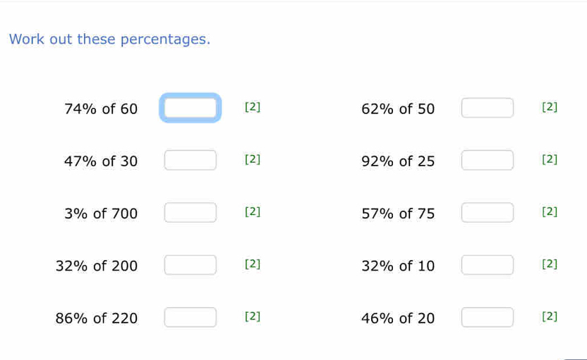 Work out these percentages.
74% of 60 [2] 62% of 50 [2]
47% of 30 [2] 92% of 25 [2]
3% of 700 [2] 57% of 75 [2]
32% of 200 [2] 32% of 10 [2]
86% of 220 [2] 46% of 20 [2]