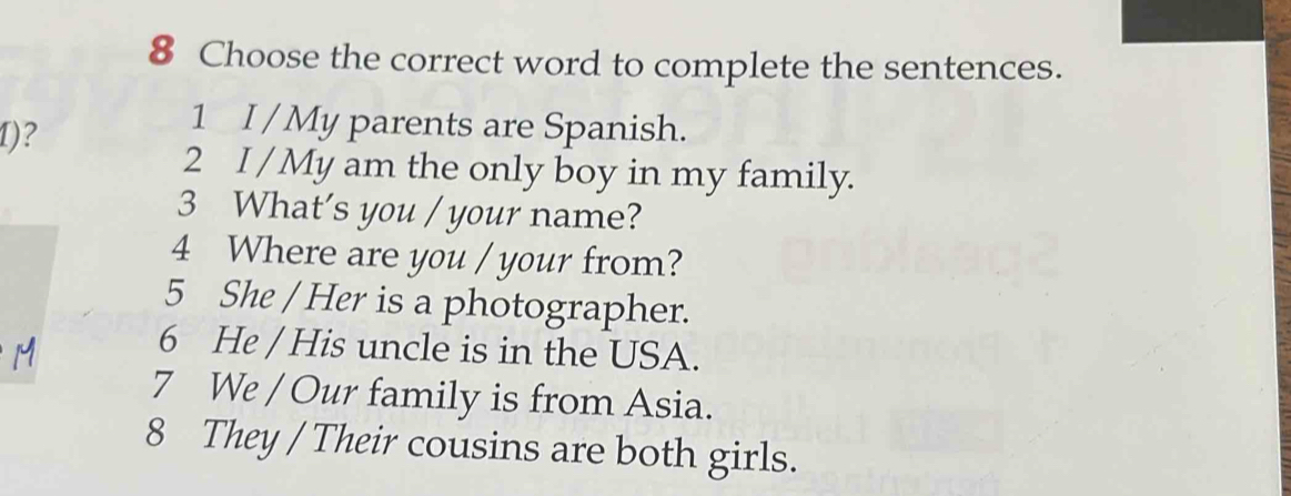 Choose the correct word to complete the sentences. 
I)? 
1 I / My parents are Spanish. 
2 I / My am the only boy in my family. 
3 What's you / your name? 
4 Where are you / your from? 
5 She / Her is a photographer. 
6 He / His uncle is in the USA. 
7 We / Our family is from Asia. 
8 They / Their cousins are both girls.