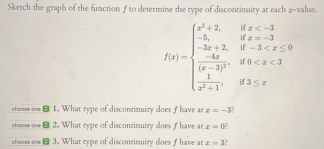 Sketch the graph of the function f to determine the type of discontinuity at each x -value.
f(x)=beginarrayl x^3-2,ifx≤ 3 -2x+2,if-3
choose one 1. What type of discontinuity does f have at x=-3
choose one 2. What type of discontinuity does f have at x=0
choose one 3. What type of discontinuity does f have at x=3 2