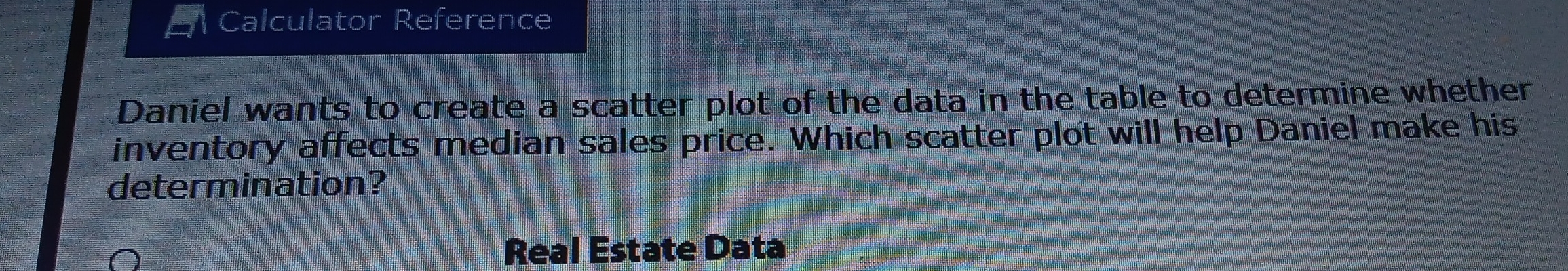 Calculator Reference 
Daniel wants to create a scatter plot of the data in the table to determine whether 
inventory affects median sales price. Which scatter plot will help Daniel make his 
determination? 
Real Estate Data