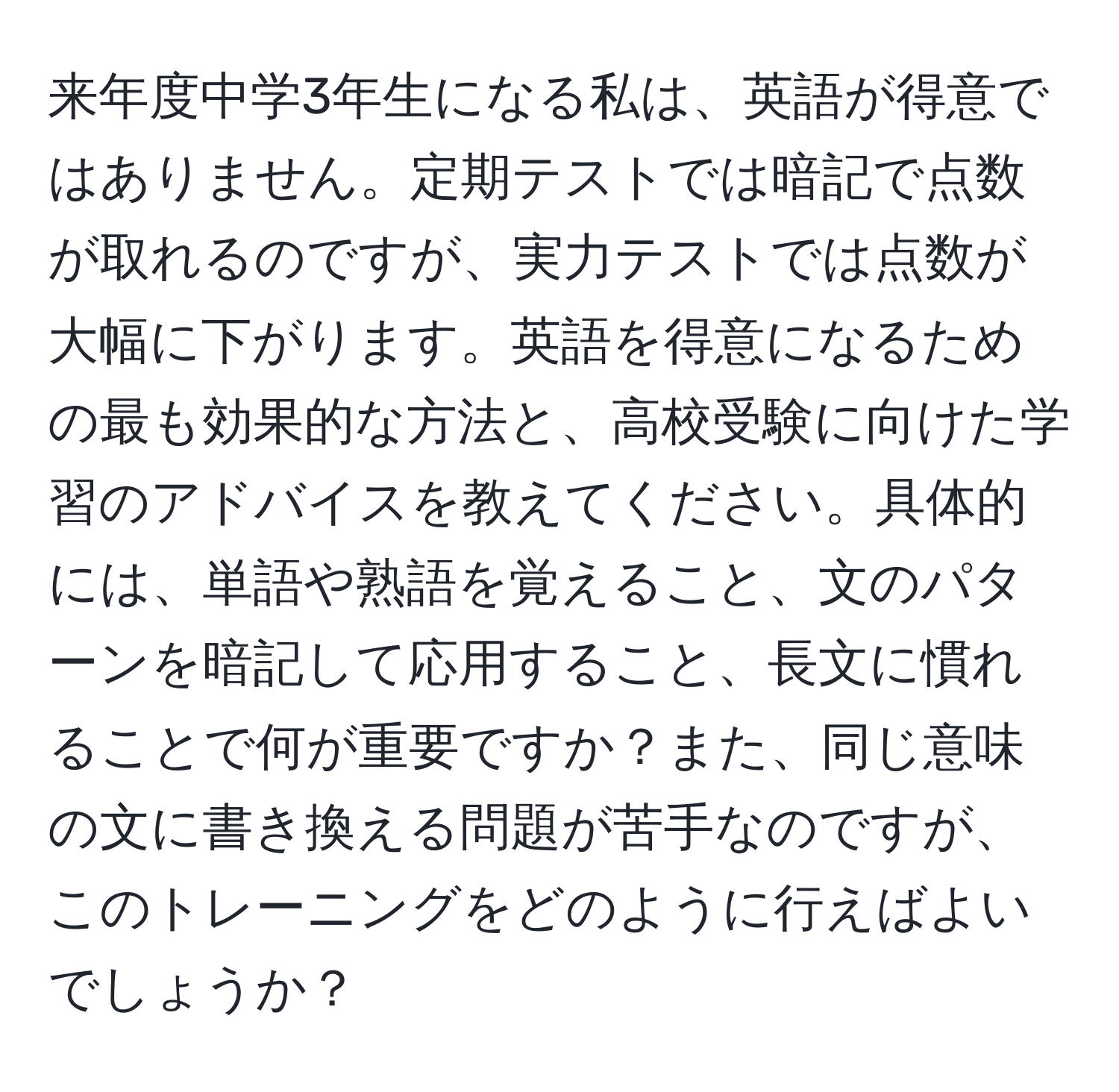 来年度中学3年生になる私は、英語が得意ではありません。定期テストでは暗記で点数が取れるのですが、実力テストでは点数が大幅に下がります。英語を得意になるための最も効果的な方法と、高校受験に向けた学習のアドバイスを教えてください。具体的には、単語や熟語を覚えること、文のパターンを暗記して応用すること、長文に慣れることで何が重要ですか？また、同じ意味の文に書き換える問題が苦手なのですが、このトレーニングをどのように行えばよいでしょうか？