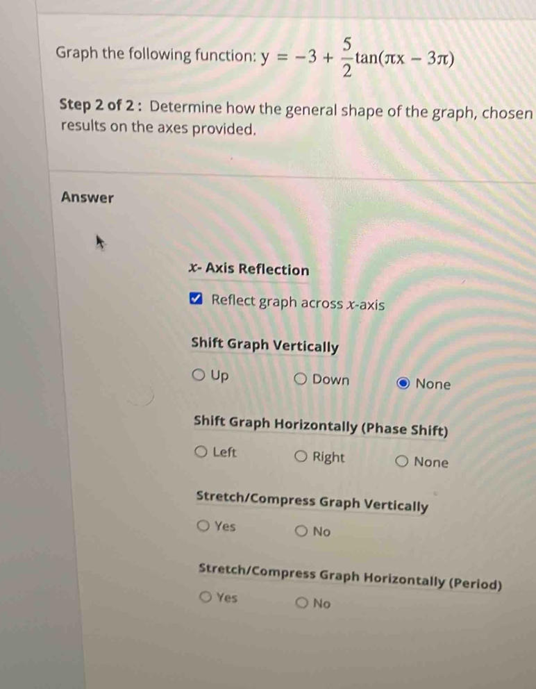 Graph the following function: y=-3+ 5/2 tan (π x-3π )
Step 2 of 2 : Determine how the general shape of the graph, chosen
results on the axes provided.
Answer
x - Axis Reflection
Reflect graph across x-axis
Shift Graph Vertically
Up Down None
Shift Graph Horizontally (Phase Shift)
Left Right None
Stretch/Compress Graph Vertically
Yes
No
Stretch/Compress Graph Horizontally (Period)
Yes
No