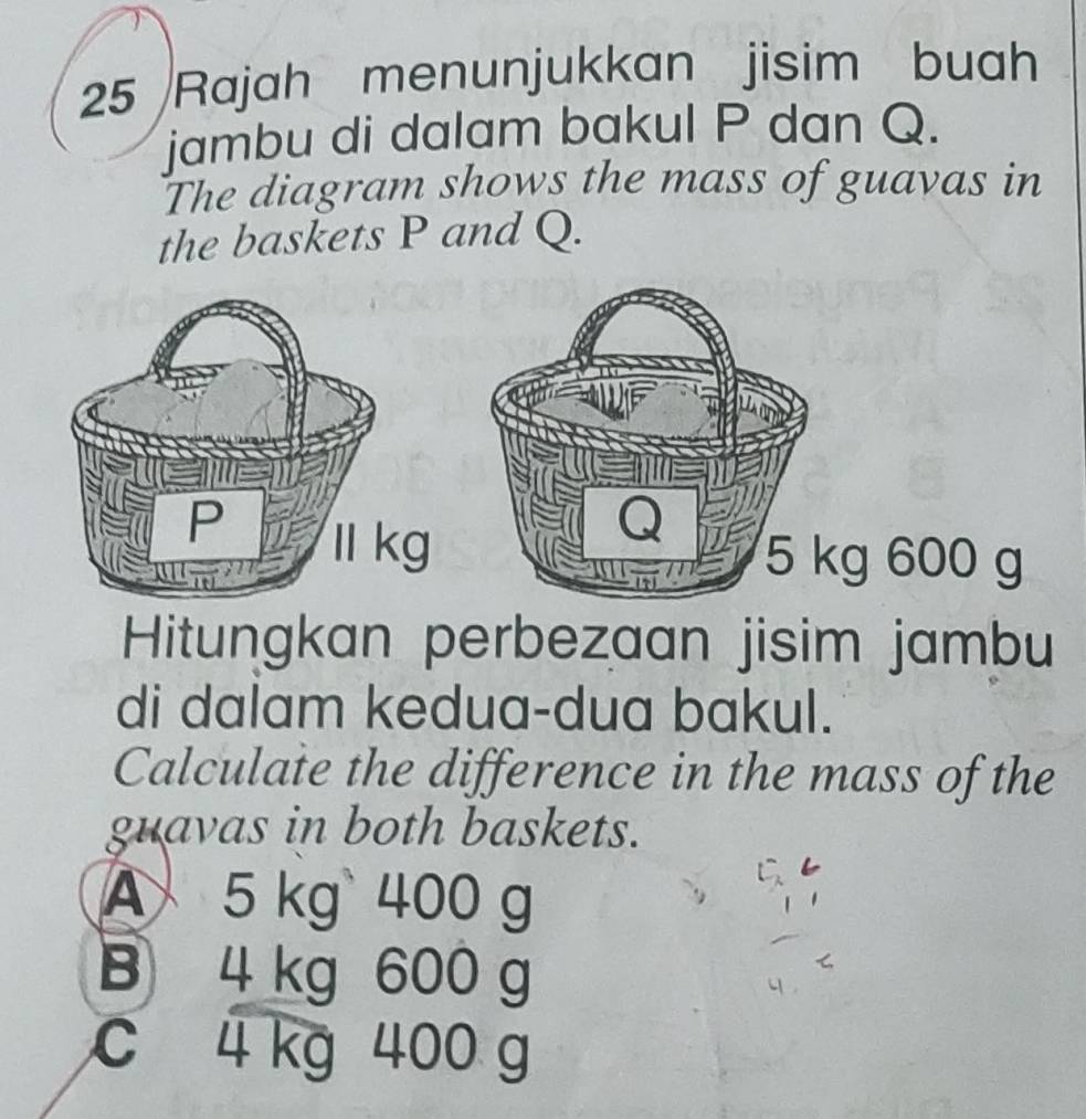 Rajah menunjukkan jisim buah
jambu di dalam bakul P dan Q.
The diagram shows the mass of guavas in
the baskets P and Q.
g 600 g
Hitungkan perbezaan jisim jambu
di dalam kedua-dua bakul.
Calculate the difference in the mass of the
guavas in both baskets.
A 5 kg 400 g
B 4 kg 600 g
c 4 kg 400 g