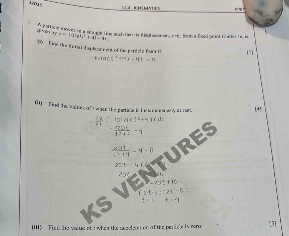 J2015 
14.4 KINEMATICS page 
1 A particle moves in a straight line such that its displacement, x m, from a fixed point O after s, is 
given by x=10ln (t^2+4)-4t. 
(i) Find the initial displacement of the particle from O. 
[1] 
(ii) Find the values of t when the particle is instantaneously at rest. 
[4] 
RES 
(iii) Find the value of t when the acceleration of the particle is zero. [5]