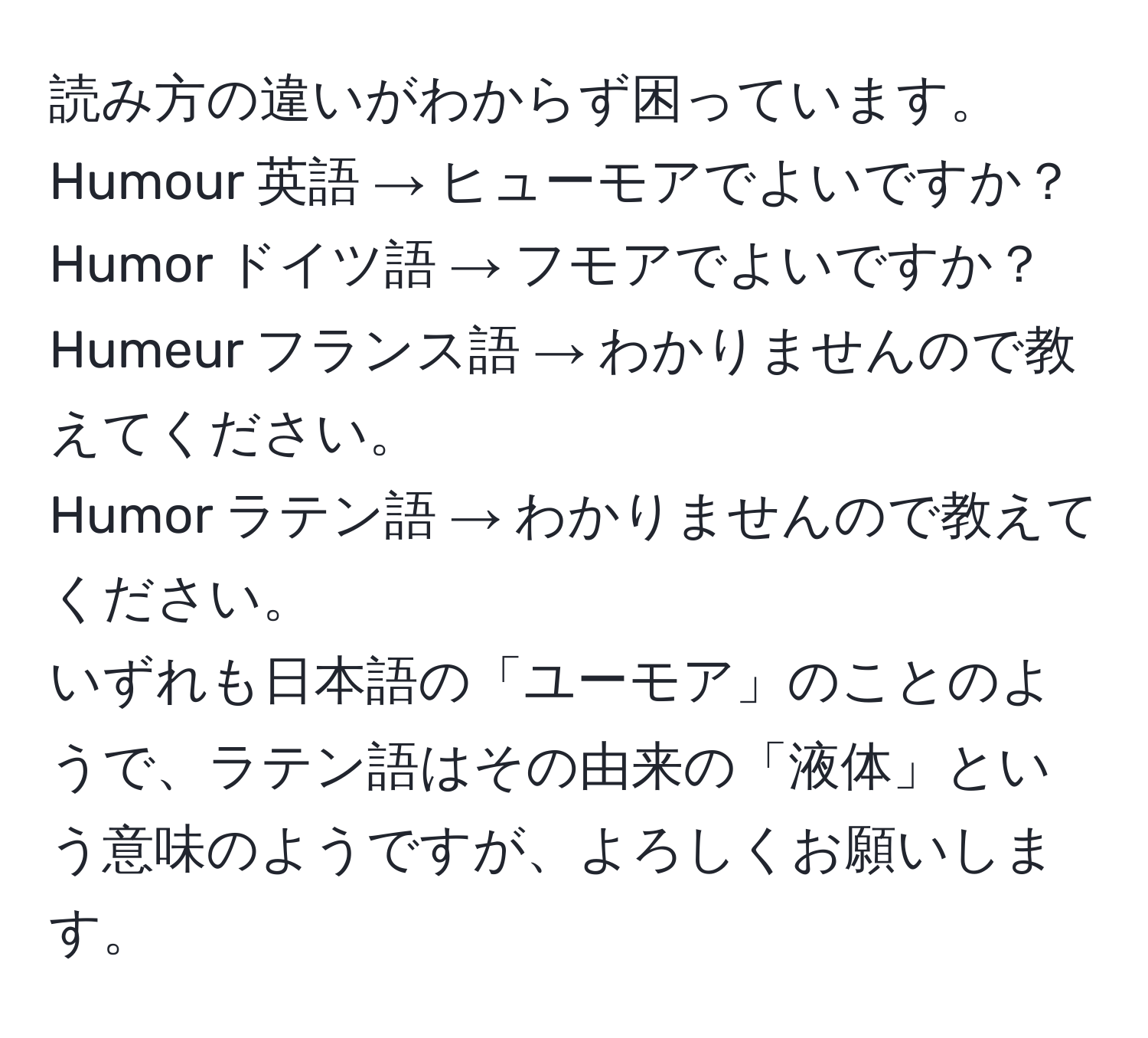 読み方の違いがわからず困っています。  
Humour 英語 → ヒューモアでよいですか？  
Humor ドイツ語 → フモアでよいですか？  
Humeur フランス語 → わかりませんので教えてください。  
Humor ラテン語 → わかりませんので教えてください。  
いずれも日本語の「ユーモア」のことのようで、ラテン語はその由来の「液体」という意味のようですが、よろしくお願いします。