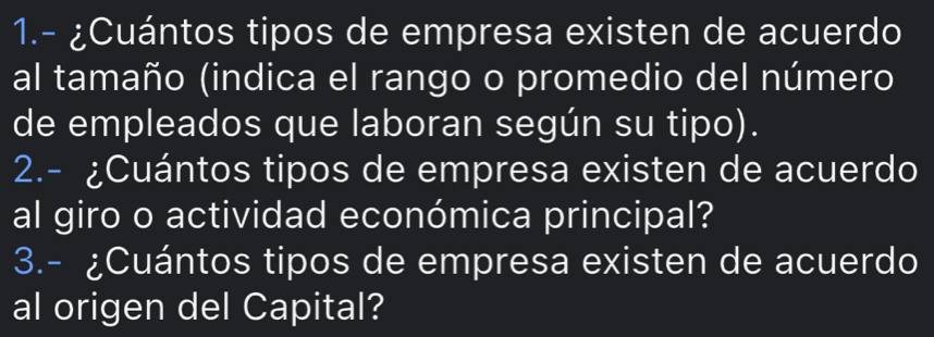 1.- ¿Cuántos tipos de empresa existen de acuerdo 
al tamaño (indica el rango o promedio del número 
de empleados que laboran según su tipo). 
2.- ¿Cuántos tipos de empresa existen de acuerdo 
al giro o actividad económica principal? 
3.- ¿Cuántos tipos de empresa existen de acuerdo 
al origen del Capital?