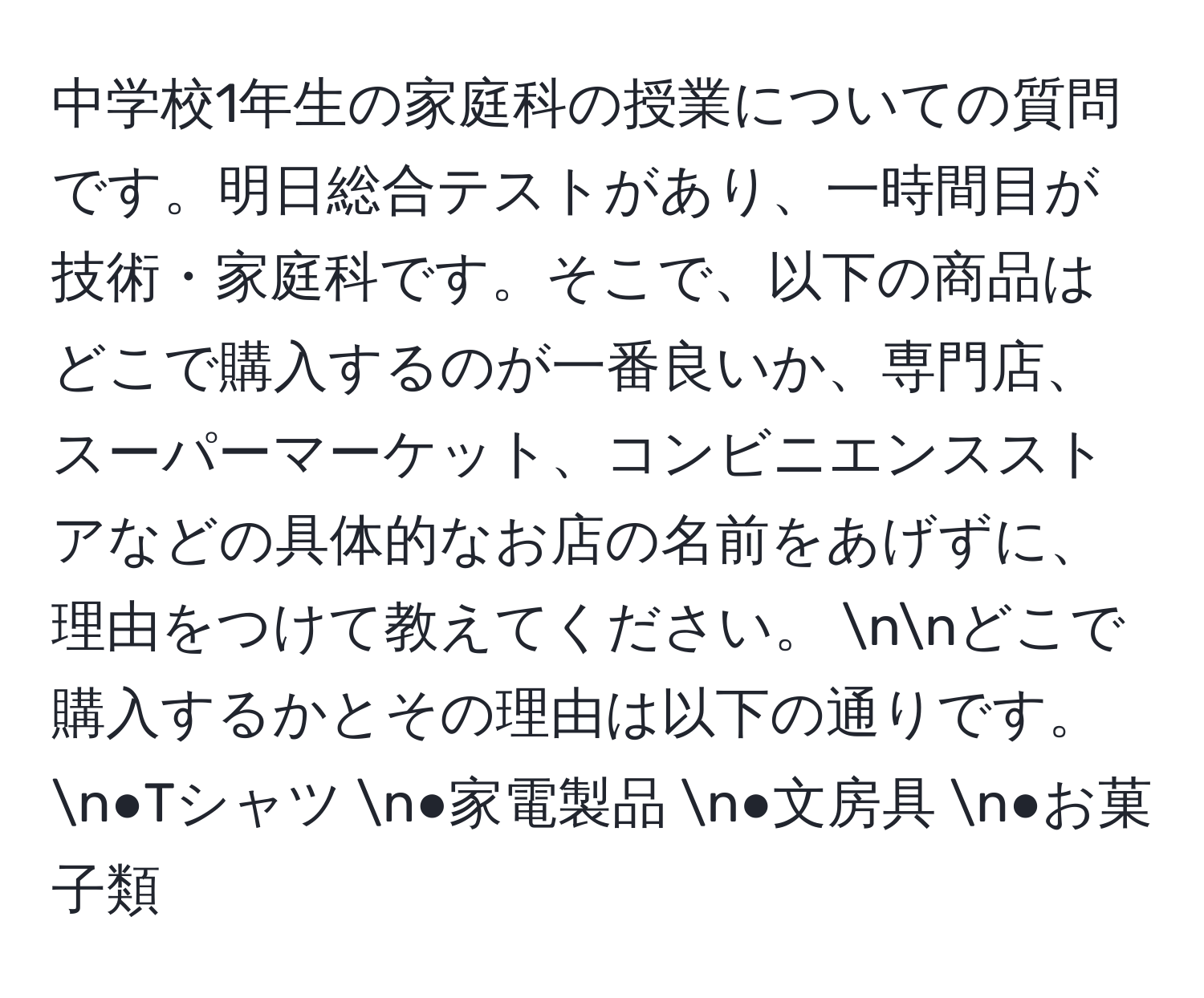 中学校1年生の家庭科の授業についての質問です。明日総合テストがあり、一時間目が技術・家庭科です。そこで、以下の商品はどこで購入するのが一番良いか、専門店、スーパーマーケット、コンビニエンスストアなどの具体的なお店の名前をあげずに、理由をつけて教えてください。 nnどこで購入するかとその理由は以下の通りです。 n●Tシャツ n●家電製品 n●文房具 n●お菓子類