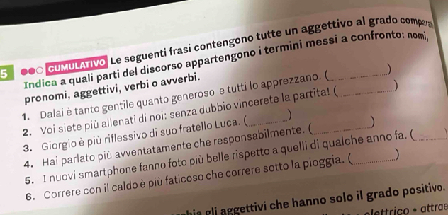 5 ●●0 CUMULATivo. Le seguenti frasi contengono tutte un aggettivo al grado compan 
Indica a quali parti del discorso appartengono i termini messi a confronto: nomi 
pronomi, aggettivi, verbi o avverbi. 
1. Dalai è tanto gentile quanto generoso e tutti lo apprezzano. ( 
2. Voi siete più allenati di noi: senza dubbio vincerete la partita! ( 
3. Giorgio è più riflessivo di suo fratello Luca. ( ) 
4. Hai parlato più avventatamente che responsabilmente. ( 
5. I nuovi smartphone fanno foto più belle rispetto a quelli di qualche anno fa. ( _ 
6. Correre con il caldo è più faticoso che correre sotto la pioggia. ( 
hia gli aggettivi che hanno solo il grado positivo. 
lettriço º attrae