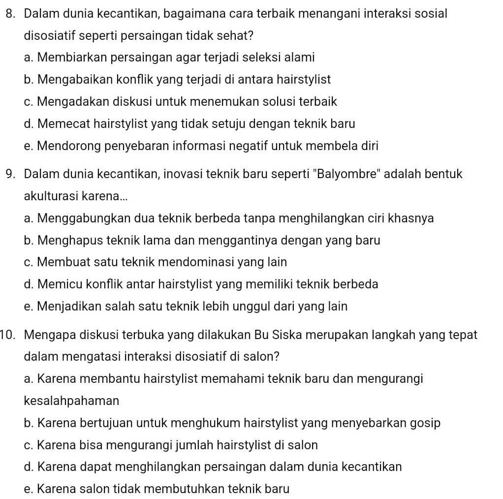 Dalam dunia kecantikan, bagaimana cara terbaik menangani interaksi sosial
disosiatif seperti persaingan tidak sehat?
a. Membiarkan persaingan agar terjadi seleksi alami
b. Mengabaikan konflik yang terjadi di antara hairstylist
c. Mengadakan diskusi untuk menemukan solusi terbaik
d. Memecat hairstylist yang tidak setuju dengan teknik baru
e. Mendorong penyebaran informasi negatif untuk membela diri
9. Dalam dunia kecantikan, inovasi teknik baru seperti "Balyombre" adalah bentuk
akulturasi karena...
a. Menggabungkan dua teknik berbeda tanpa menghilangkan ciri khasnya
b. Menghapus teknik lama dan menggantinya dengan yang baru
c. Membuat satu teknik mendominasi yang lain
d. Memicu konflik antar hairstylist yang memiliki teknik berbeda
e. Menjadikan salah satu teknik lebih unggul dari yang lain
10. Mengapa diskusi terbuka yang dilakukan Bu Siska merupakan langkah yang tepat
dalam mengatasi interaksi disosiatif di salon?
a. Karena membantu hairstylist memahami teknik baru dan mengurangi
kesalahpahaman
b. Karena bertujuan untuk menghukum hairstylist yang menyebarkan gosip
c. Karena bisa mengurangi jumlah hairstylist di salon
d. Karena dapat menghilangkan persaingan dalam dunia kecantikan
e. Karena salon tidak membutuhkan teknik baru