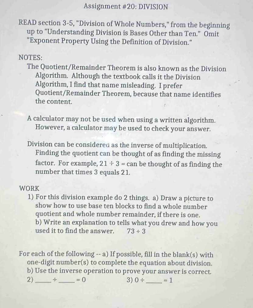 Assignment #20: DIVISION 
READ section 3-5, "Division of Whole Numbers," from the beginning 
up to "Understanding Division is Bases Other than Ten." Omit 
"Exponent Property Using the Definition of Division." 
NOTES: 
The Quotient/Remainder Theorem is also known as the Division 
Algorithm. Although the textbook calls it the Division 
Algorithm, I find that name misleading. I prefer 
Quotient/Remainder Theorem, because that name identifies 
the content. 
A calculator may not be used when using a written algorithm. 
However, a calculator may be used to check your answer. 
Division can be considered as the inverse of multiplication. 
Finding the quotient can be thought of as finding the missing 
factor. For example, 21/ 3=can be thought of as finding the 
number that times 3 equals 21. 
WORK 
1) For this division example do 2 things. a) Draw a picture to 
show how to use base ten blocks to find a whole number 
quotient and whole number remainder, if there is one. 
b) Write an explanation to tells what you drew and how you 
used it to find the answer. 73/ 3
For each of the following -- a) If possible, fill in the blank(s) with 
one-digit number(s) to complete the equation about division. 
b) Use the inverse operation to prove your answer is correct. 
2)_ ÷ _ =0 3) 0/ _  =1