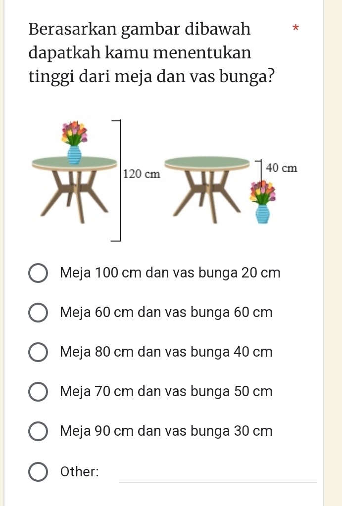 Berasarkan gambar dibawah *
dapatkah kamu menentukan
tinggi dari meja dan vas bunga?
Meja 100 cm dan vas bunga 20 cm
Meja 60 cm dan vas bunga 60 cm
Meja 80 cm dan vas bunga 40 cm
Meja 70 cm dan vas bunga 50 cm
Meja 90 cm dan vas bunga 30 cm
_
Other: