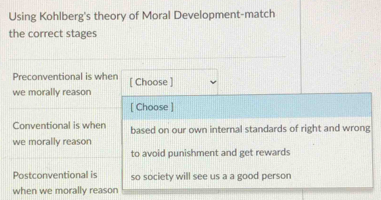 Using Kohlberg's theory of Moral Development-match
the correct stages
Preconventional is when [ Choose ]
we morally reason
[ Choose ]
Conventional is when based on our own internal standards of right and wrong
we morally reason
to avoid punishment and get rewards
Postconventional is so society will see us a a good person
when we morally reason