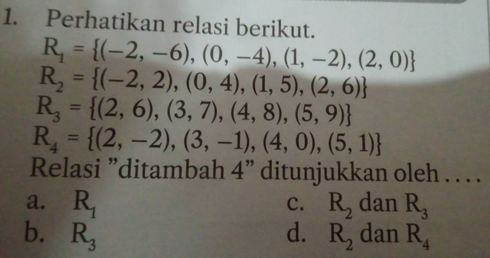 Perhatikan relasi berikut.
R_1= (-2,-6),(0,-4),(1,-2),(2,0)
R_2= (-2,2),(0,4),(1,5),(2,6)
R_3= (2,6),(3,7),(4,8),(5,9)
R_4= (2,-2),(3,-1),(4,0),(5,1)
Relasi ”ditambah 4" ditunjukkan oleh . . . .
a. R_1 R_2 dan R_3
C.
b. R_3 d. R_2 dan R_4