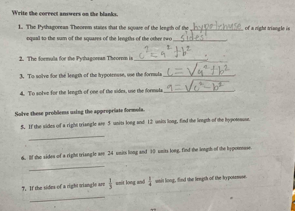 Write the correct answers on the blanks. 
1. The Pythagorean Theorem states that the square of the length of the _of a right triangle is 
equal to the sum of the squares of the lengths of the other two_ 
. 
2. The formula for the Pythagorean Theorem is _. 
3. To solve for the length of the hypotenuse, use the formula_ 
. 
4. To solve for the length of one of the sides, use the formula_ 
_. 
Solve these problems using the appropriate formula. 
5. If the sides of a right triangle are 5 units long and 12 units long, find the length of the hypotenuse. 
_ 
6. If the sides of a right triangle are 24 units long and 10 units long, find the length of the hypotenuse. 
_ 
7. If the sides of a right triangle are  1/3  unit long and  1/4  unit long, find the length of the hypotenuse. 
_ 
77