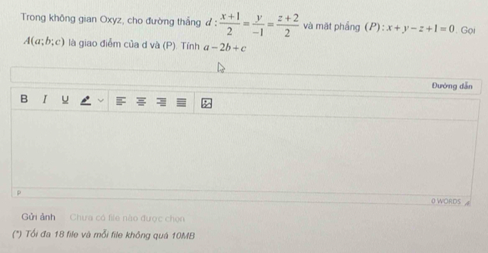 Trong không gian Oxyz, cho đường thẳng đ d: (x+1)/2 = y/-1 = (z+2)/2  và mặt phẳng (P): x+y-z+1=0 Gọi
A(a;b;c) là giao điễm của d và (P). Tính a-2b+c
Đường dẫn 
B I u 
p 
0 WORDS 
Gửi ảnh Chưa có file nào được chọn 
(") Tối đa 18 file và mỗi file không quá 10MB