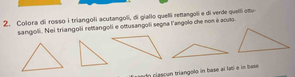 Colora di rosso i triangoli acutangoli, di giallo quelli rettangoli e di verde quelli ottu- 
sangoli. Nei triangoli rettangoli e ottusangoli segna l’angolo che non è acuto. 
ando cjascun triangolo in base ai lati e in base