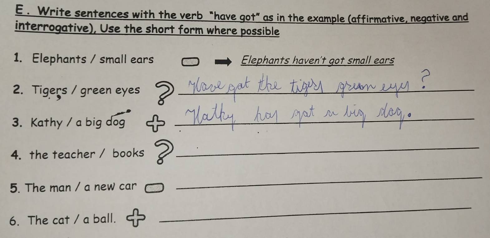 Write sentences with the verb “have got” as in the example (affirmative, negative and 
interrogative), Use the short form where possible 
1. Elephants / small ears Elephants haven't got small ears 
2. Tigers / green eyes_ 
3. Kathy / a big dog 
_ 
4. the teacher / books 2_ 
5. The man / a new car 
_ 
6. The cat / a ball. 
_