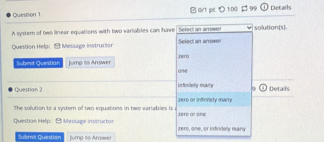 つ100 99 ① Detalls
Question 1
A system of two linear equations with two variables can have Select an answer solution(s).
Select an answer
Question Help: Message instructor
zero
Submit Question Jump to Answer
one
infinitely many
Question 2 9 Details
zero or infinitely many
The solution to a system of two equations in two variables is a
zero or one
Question Help: Message instructor
zero, one, or infinitely many
Submit Question Jump to Answer