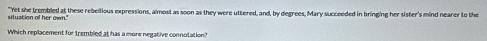 "Yet she trembled at these rebellious expressions, almost as soon as they were uttered, and, by degrees, Mary succeeded in bringing her sister's mind nearer to the 
situation of her own." 
Which replacement for trembled at has a more negative connotation?