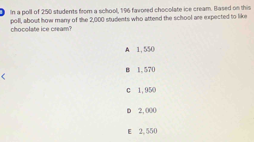 In a poll of 250 students from a school, 196 favored chocolate ice cream. Based on this
poll, about how many of the 2,000 students who attend the school are expected to like
chocolate ice cream?
A 1, 550
B 1, 570
c 1, 950
D 2,000
E 2, 550