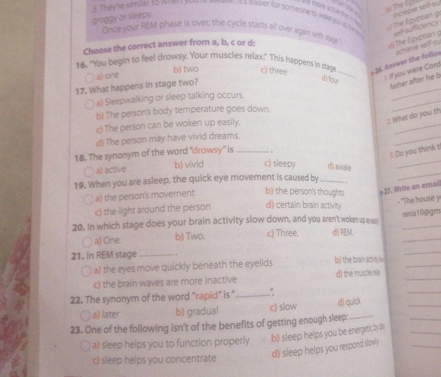 tham bry b) The Egyp
é more active thain n 
3. They're similar to when  you re ewoke, tts easier for someone to wake you up l self-sufficiency
Th  gptian g increase self-su
groggy or sleepy.
Once your REM phase is over, the cycle starts all over again with stage 1
Choose the correct answer from a, b, c or d:
d) The Egyptian g
16. "You begin to feel drowsy. Your muscles relax." This happens in stage c) three _ 26. Answer the follov achleve seff-su
b) two
a) one
1. If you were Cord
_
17. What happens in stage two?
d) four
father after he b
_
a) Sleepwalking or sleep talking occurs.
b) The person's body temperature goes down.
2. What do you th
c) The person can be woken up easily.
_
d) The person may have vivid dreams.
_
18. The synonym of the word “drowsy” is _.
3. Do you think t
_
a) active b) vivid c) sleepy d) awake
_
19. When you are asleep, the quick eye movement is caused by _.
a) the person's movement b) the person's thoughts 27. Write an email
c) the light around the person d) certain brain activity
- "The house y
rania10@gm
20. In which stage does your brain activity slow down, and you aren't woken up as ea_
_
a) One. b) Two. c) Three. d) REM.
21. In REM stage _.
_
a) the eyes move quickly beneath the eyelids b) the brain activity i_
_
c) the brain waves are more inactive d) the muscles relar_
_
22. The synonym of the word "rapid" is “_ "
_
a) later b) gradual c) slow d) quick
_
23. One of the following isn’t of the benefits of getting enough sleep:_ .
_
a) sleep helps you to function properly b) sleep helps you be energetic by da
d) sleep helps you respond slowly
c) sleep helps you concentrate