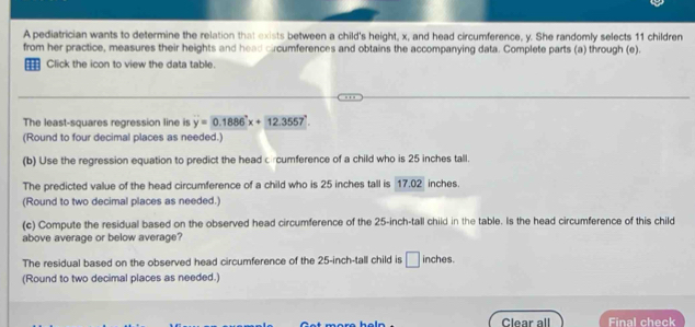 A pediatrician wants to determine the relation that exists between a child's height, x, and head circumference, y. She randomly selects 11 children 
from her practice, measures their heights and head cucumferences and obtains the accompanying data. Complete parts (a) through (e). 
= Click the icon to view the data table. 
The least-squares regression line is y=0.1886x+12.3557°. 
(Round to four decimal places as needed.) 
(b) Use the regression equation to predict the head c cumference of a child who is 25 inches tall. 
The predicted value of the head circumference of a child who is 25 inches tall is 17.02 inches. 
(Round to two decimal places as needed.) 
(c) Compute the residual based on the observed head circumference of the 25-inch -tall child in the table. Is the head circumference of this child 
above average or below average? 
The residual based on the observed head circumference of the 25-inch -tall child is □ inches. 
(Round to two decimal places as needed.) 
Clear all Final check