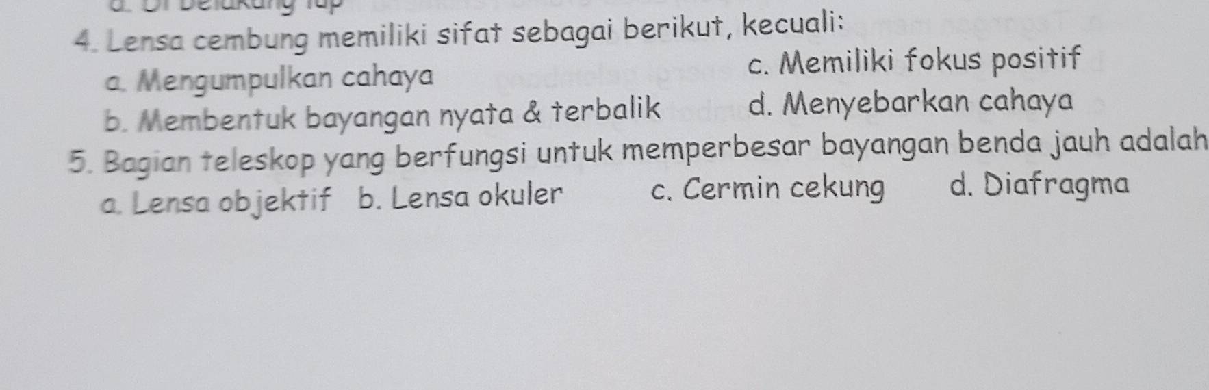 Lensa cembung memiliki sifat sebagai berikut, kecuali:
a. Mengumpulkan cahaya
c. Memiliki fokus positif
b. Membentuk bayangan nyata & terbalik
d. Menyebarkan cahaya
5. Bagian teleskop yang berfungsi untuk memperbesar bayangan benda jauh adalah
a. Lensa objektif b. Lensa okuler c. Cermin cekung d. Diafragma