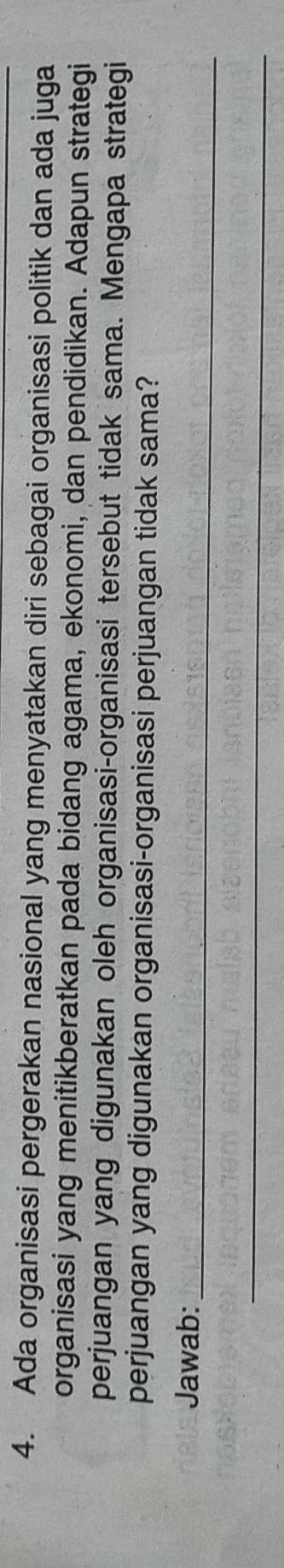 Ada organisasi pergerakan nasional yang menyatakan diri sebagai organisasi politik dan ada juga 
organisasi yang menitikberatkan pada bidang agama, ekonomi, dan pendidikan. Adapun strategi 
perjuangan yang digunakan oleh organisasi-organisasi tersebut tidak sama. Mengapa strategi 
perjuangan yang digunakan organisasi-organisasi perjuangan tidak sama? 
_ 
Jawab: 
_