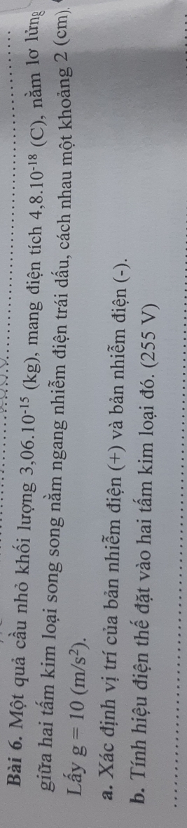 Một quả cầu nhỏ khối lượng 3,06.10^(-15)(kg) , mang điện tích 4,8.10^(-18)(C) ), nằm lơ lửng 
giữa hai tấm kim loại song song nằm ngang nhiễm điện trái dấu, cách nhau một khoảng 2 (cm)
Lấy g=10(m/s^2). 
a. Xác định vị trí của bản nhiễm điện (+) và bản nhiễm điện (-). 
b. Tính hiệu điện thế đặt vào hai tấm kim loại đó. (255 V)