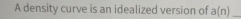 A density curve is an idealized version of a(n) _