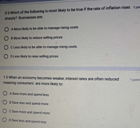 0 9 Which of the following is most likely to be true if the rate of inflation rises 1 poi
sharply? Businesses are:
A More likely to be able to manage rising costs
B More likely to reduce selling prices
C Less likely to be able to manage rising costs
D Less likely to raise selling prices
1 0 When an economy becomes weaker, interest rates are often reduced 1 point
meaning consumers are more likely to:
A Save more and spend less
B Save less and spend more
C Save more and spend more
D Save less and spend less